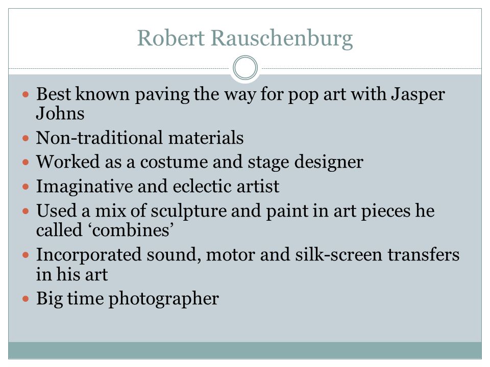Robert Rauschenburg Best known paving the way for pop art with Jasper Johns Non-traditional materials Worked as a costume and stage designer Imaginative and eclectic artist Used a mix of sculpture and paint in art pieces he called ‘combines’ Incorporated sound, motor and silk-screen transfers in his art Big time photographer