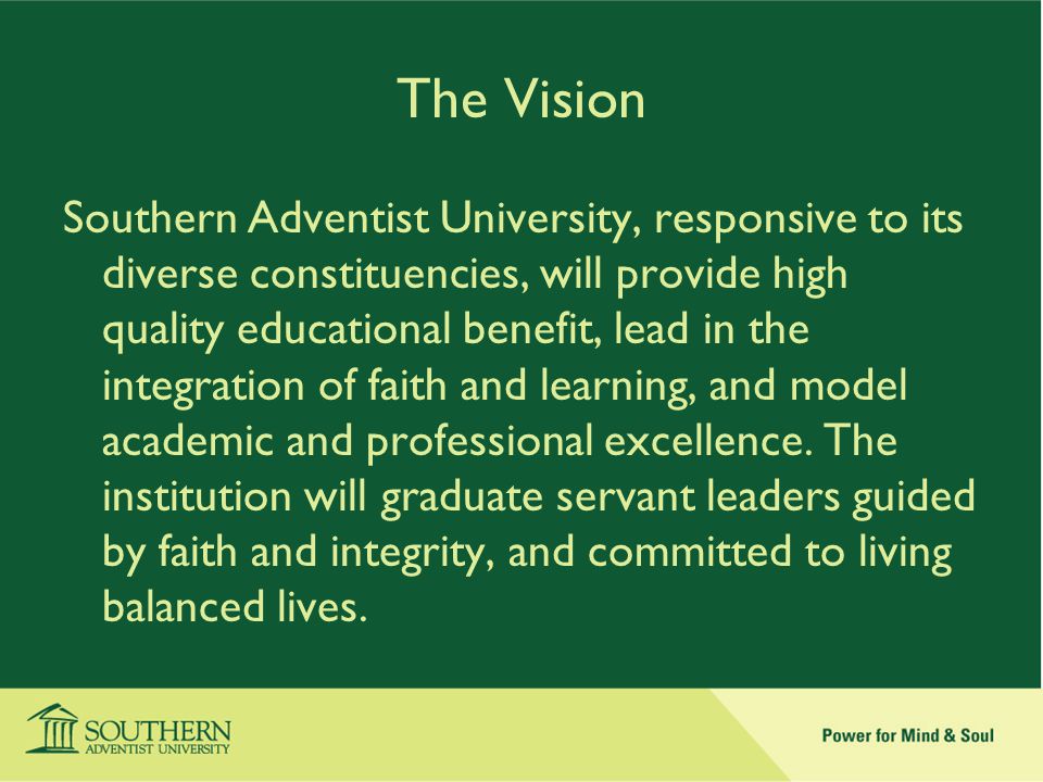 The Vision Southern Adventist University, responsive to its diverse constituencies, will provide high quality educational benefit, lead in the integration of faith and learning, and model academic and professional excellence.