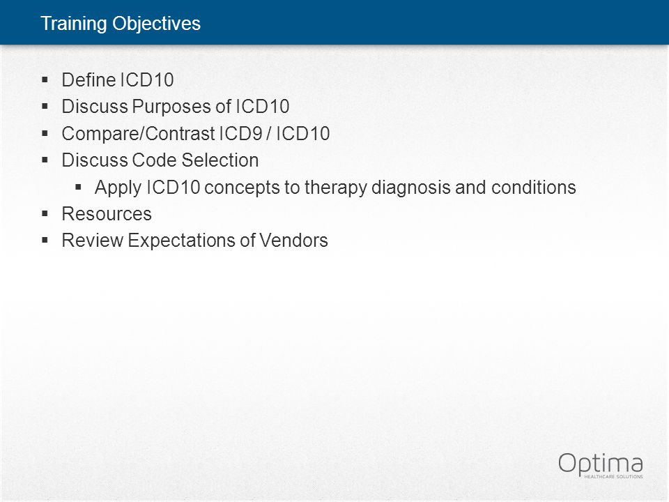Training Objectives  Define ICD10  Discuss Purposes of ICD10  Compare/Contrast ICD9 / ICD10  Discuss Code Selection  Apply ICD10 concepts to therapy diagnosis and conditions  Resources  Review Expectations of Vendors