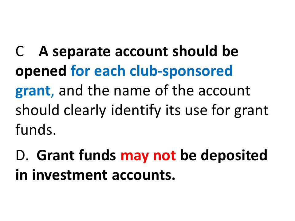 C A separate account should be opened for each club-sponsored grant, and the name of the account should clearly identify its use for grant funds.