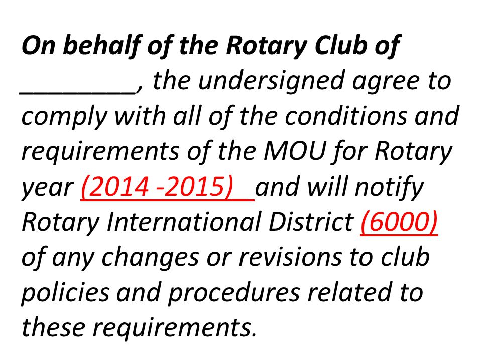 On behalf of the Rotary Club of ________, the undersigned agree to comply with all of the conditions and requirements of the MOU for Rotary year ( )_ and will notify Rotary International District (6000) of any changes or revisions to club policies and procedures related to these requirements.