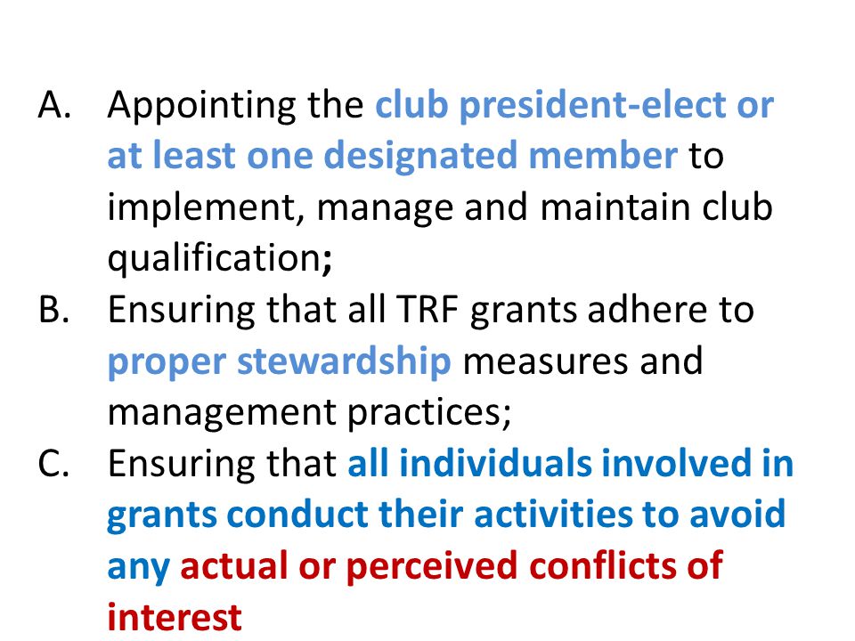 A.Appointing the club president-elect or at least one designated member to implement, manage and maintain club qualification; B.Ensuring that all TRF grants adhere to proper stewardship measures and management practices; C.Ensuring that all individuals involved in grants conduct their activities to avoid any actual or perceived conflicts of interest