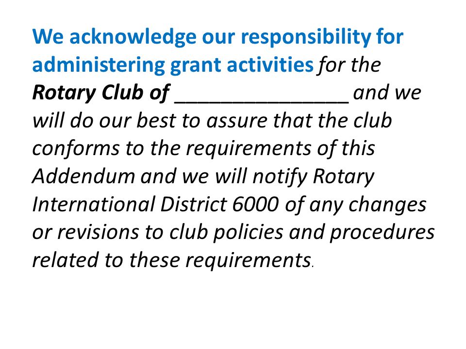 We acknowledge our responsibility for administering grant activities for the Rotary Club of _______________ and we will do our best to assure that the club conforms to the requirements of this Addendum and we will notify Rotary International District 6000 of any changes or revisions to club policies and procedures related to these requirements.