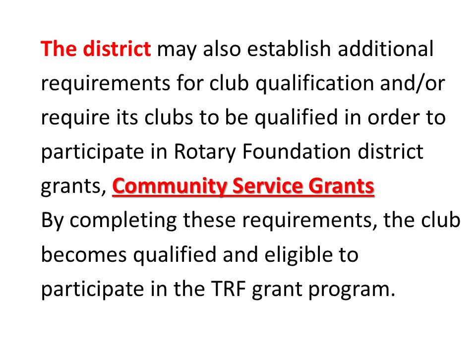 Community Service Grants The district may also establish additional requirements for club qualification and/or require its clubs to be qualified in order to participate in Rotary Foundation district grants, Community Service Grants By completing these requirements, the club becomes qualified and eligible to participate in the TRF grant program.