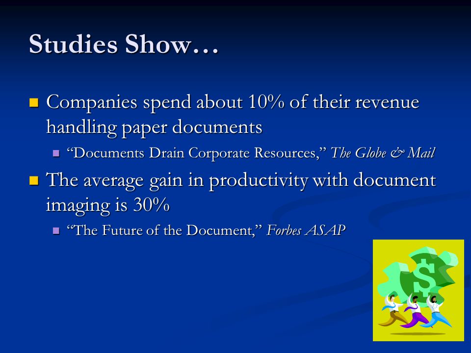 Studies Show… Companies spend about 10% of their revenue handling paper documents Companies spend about 10% of their revenue handling paper documents Documents Drain Corporate Resources, The Globe & Mail Documents Drain Corporate Resources, The Globe & Mail The average gain in productivity with document imaging is 30% The average gain in productivity with document imaging is 30% The Future of the Document, Forbes ASAP The Future of the Document, Forbes ASAP