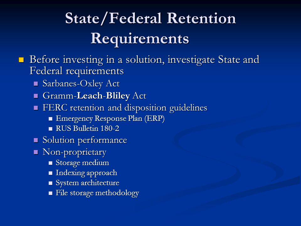 State/Federal Retention Requirements Before investing in a solution, investigate State and Federal requirements Before investing in a solution, investigate State and Federal requirements Sarbanes-Oxley Act Sarbanes-Oxley Act Gramm-Leach-Bliley Act Gramm-Leach-Bliley Act FERC retention and disposition guidelines FERC retention and disposition guidelines Emergency Response Plan (ERP) Emergency Response Plan (ERP) RUS Bulletin RUS Bulletin Solution performance Solution performance Non-proprietary Non-proprietary Storage medium Storage medium Indexing approach Indexing approach System architecture System architecture File storage methodology File storage methodology