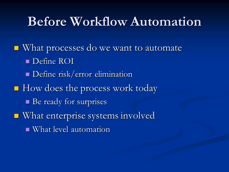 Before Workflow Automation What processes do we want to automate What processes do we want to automate Define ROI Define ROI Define risk/error elimination Define risk/error elimination How does the process work today How does the process work today Be ready for surprises Be ready for surprises What enterprise systems involved What enterprise systems involved What level automation What level automation