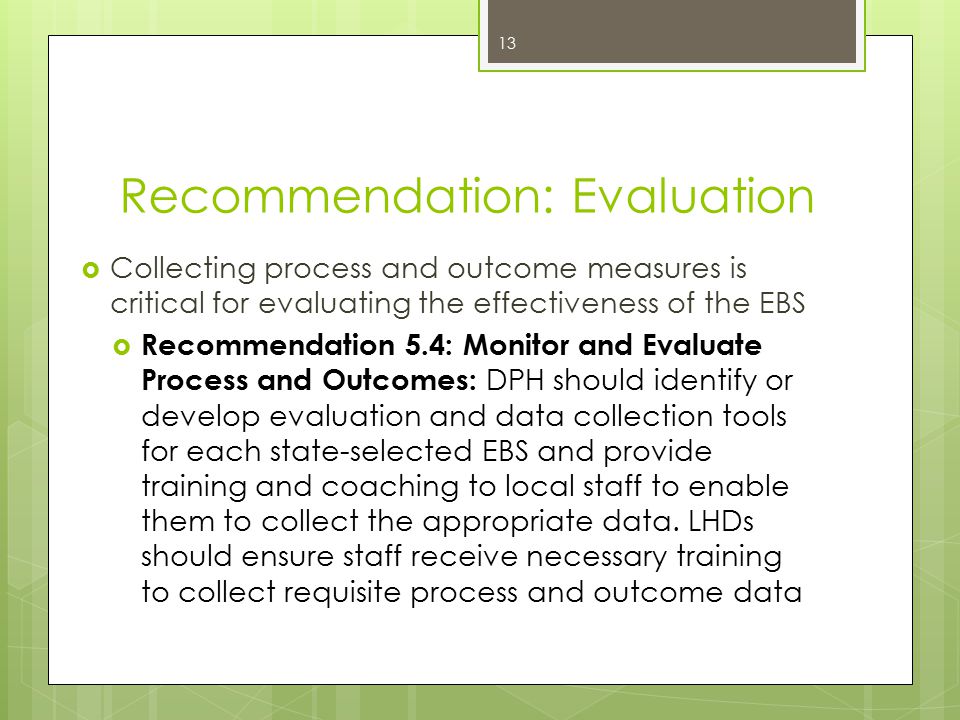 Recommendation: Evaluation  Collecting process and outcome measures is critical for evaluating the effectiveness of the EBS  Recommendation 5.4: Monitor and Evaluate Process and Outcomes: DPH should identify or develop evaluation and data collection tools for each state-selected EBS and provide training and coaching to local staff to enable them to collect the appropriate data.