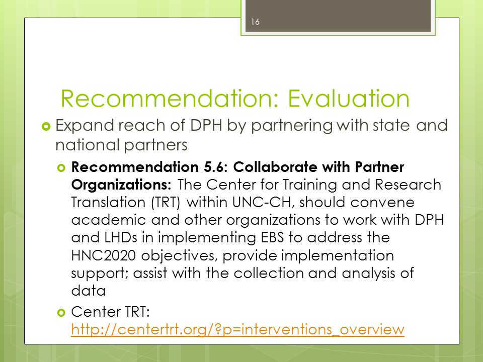 Recommendation: Evaluation  Expand reach of DPH by partnering with state and national partners  Recommendation 5.6: Collaborate with Partner Organizations: The Center for Training and Research Translation (TRT) within UNC-CH, should convene academic and other organizations to work with DPH and LHDs in implementing EBS to address the HNC2020 objectives, provide implementation support; assist with the collection and analysis of data  Center TRT:   p=interventions_overview   p=interventions_overview 16