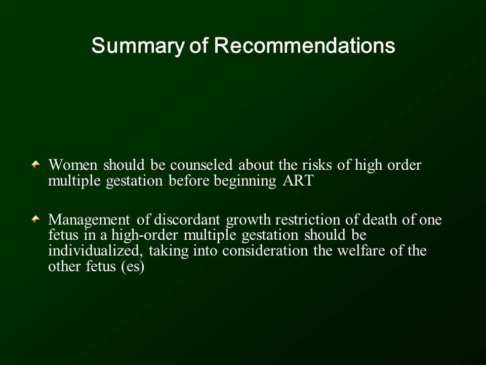 Summary of Recommendations Women should be counseled about the risks of high order multiple gestation before beginning ART Management of discordant growth restriction of death of one fetus in a high-order multiple gestation should be individualized, taking into consideration the welfare of the other fetus (es)