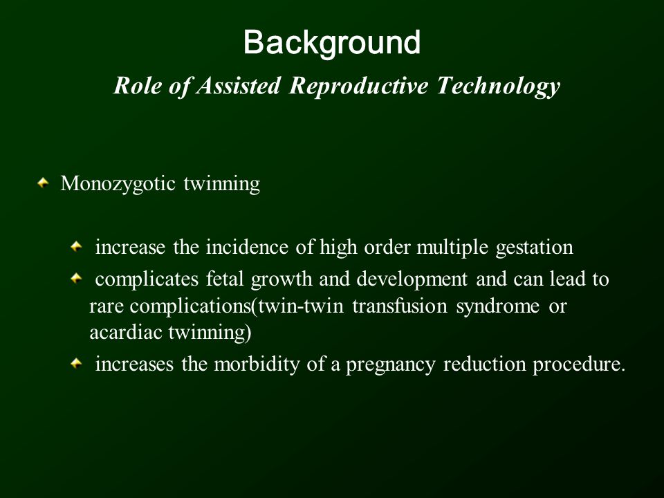 Background Role of Assisted Reproductive Technology Monozygotic twinning increase the incidence of high order multiple gestation complicates fetal growth and development and can lead to rare complications(twin-twin transfusion syndrome or acardiac twinning) increases the morbidity of a pregnancy reduction procedure.