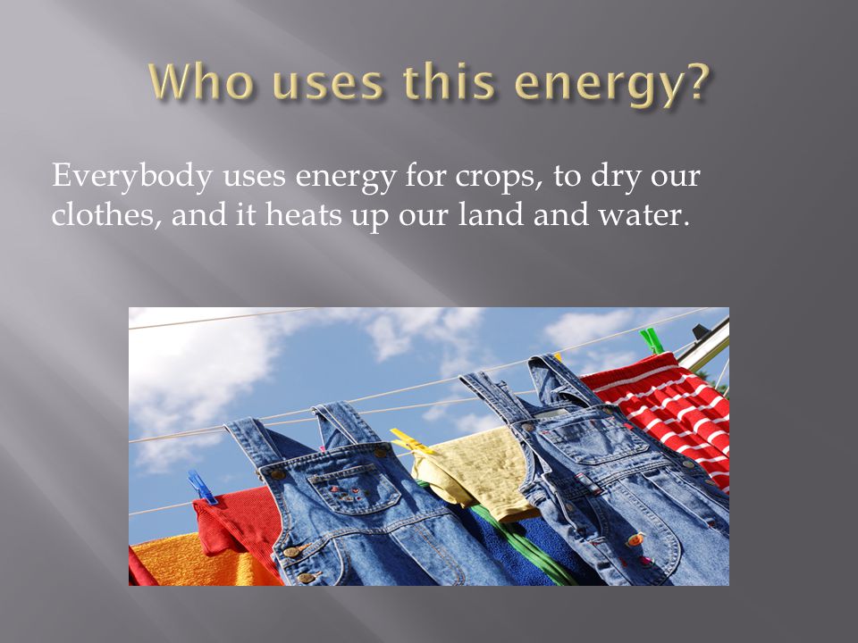 Everybody uses energy for crops, to dry our clothes, and it heats up our land and water.