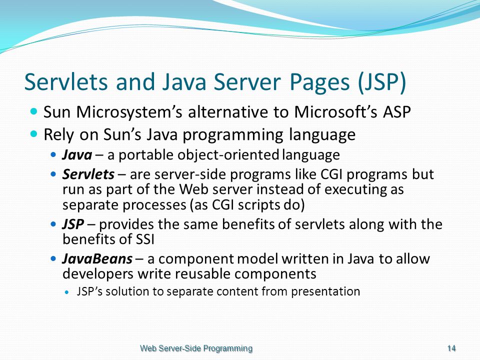 Servlets and Java Server Pages (JSP) Sun Microsystem’s alternative to Microsoft’s ASP Rely on Sun’s Java programming language Java – a portable object-oriented language Servlets – are server-side programs like CGI programs but run as part of the Web server instead of executing as separate processes (as CGI scripts do) JSP – provides the same benefits of servlets along with the benefits of SSI JavaBeans – a component model written in Java to allow developers write reusable components JSP’s solution to separate content from presentation Web Server-Side Programming14