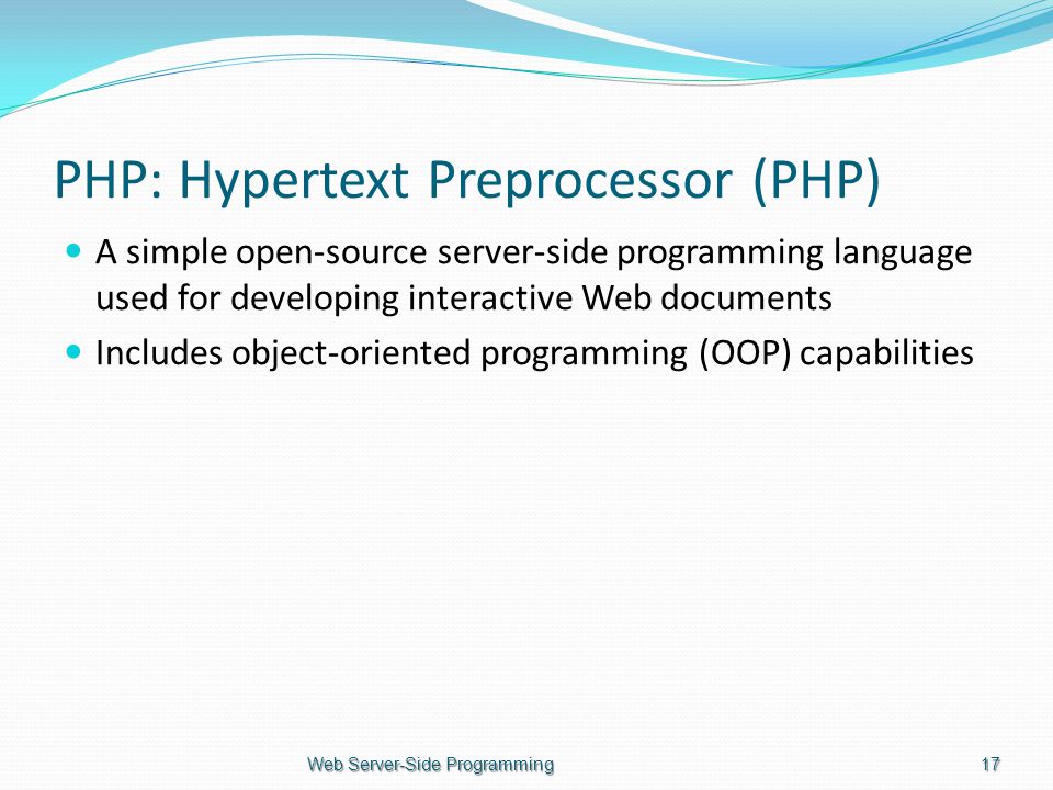 PHP: Hypertext Preprocessor (PHP) A simple open-source server-side programming language used for developing interactive Web documents Includes object-oriented programming (OOP) capabilities Web Server-Side Programming17