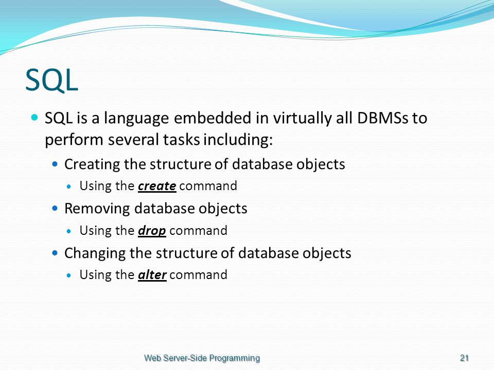 SQL SQL is a language embedded in virtually all DBMSs to perform several tasks including: Creating the structure of database objects Using the create command Removing database objects Using the drop command Changing the structure of database objects Using the alter command Web Server-Side Programming21