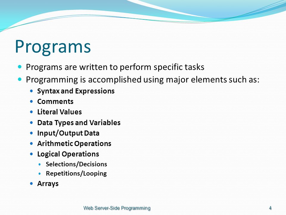 Programs Programs are written to perform specific tasks Programming is accomplished using major elements such as: Syntax and Expressions Comments Literal Values Data Types and Variables Input/Output Data Arithmetic Operations Logical Operations Selections/Decisions Repetitions/Looping Arrays Web Server-Side Programming4