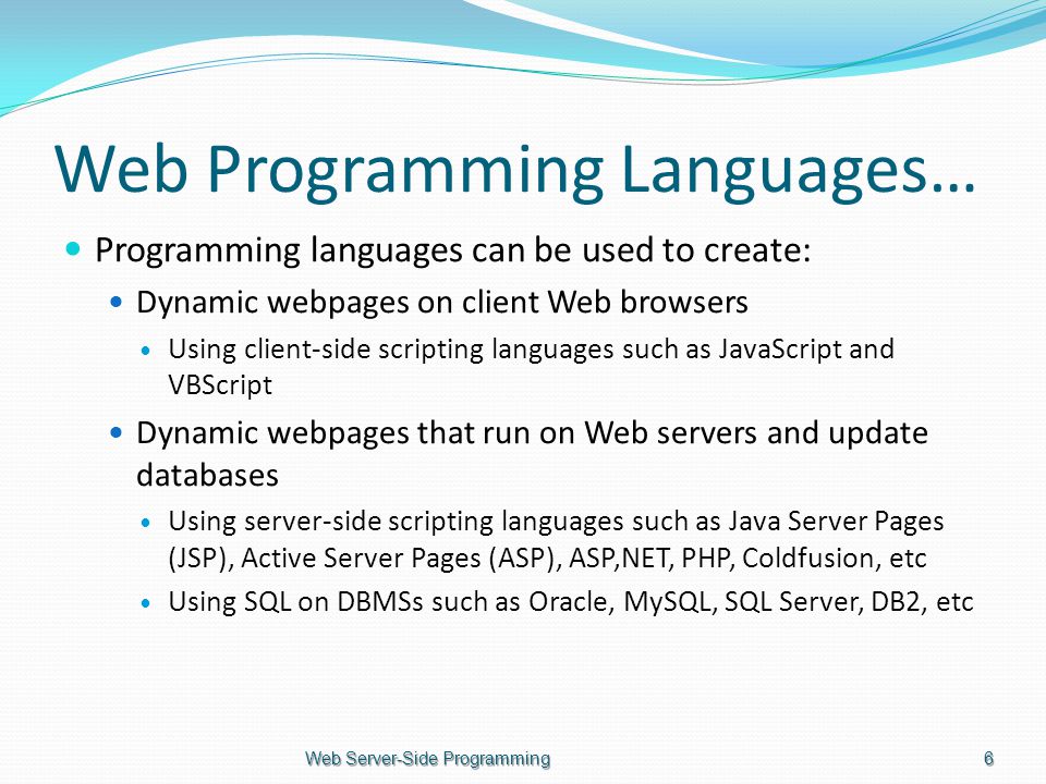 Web Programming Languages… Programming languages can be used to create: Dynamic webpages on client Web browsers Using client-side scripting languages such as JavaScript and VBScript Dynamic webpages that run on Web servers and update databases Using server-side scripting languages such as Java Server Pages (JSP), Active Server Pages (ASP), ASP,NET, PHP, Coldfusion, etc Using SQL on DBMSs such as Oracle, MySQL, SQL Server, DB2, etc Web Server-Side Programming6