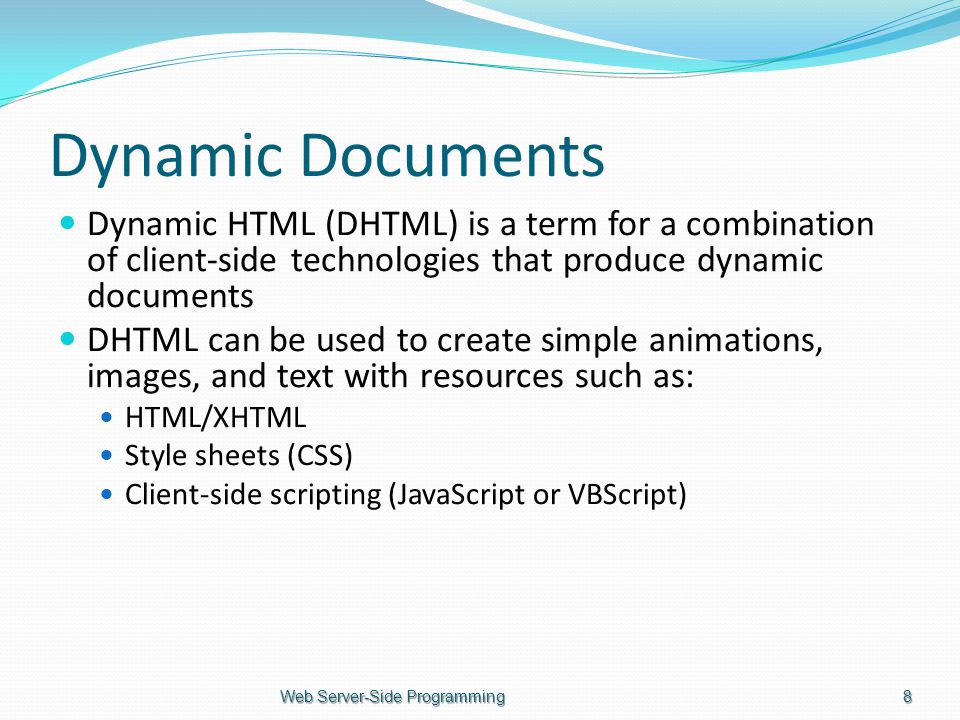 Dynamic Documents Dynamic HTML (DHTML) is a term for a combination of client-side technologies that produce dynamic documents DHTML can be used to create simple animations, images, and text with resources such as: HTML/XHTML Style sheets (CSS) Client-side scripting (JavaScript or VBScript) Web Server-Side Programming8