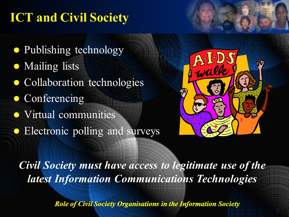 Role of Civil Society Organisations in the Information Society ICT and Civil Society Publishing technology Mailing lists Collaboration technologies Conferencing Virtual communities Electronic polling and surveys Civil Society must have access to legitimate use of the latest Information Communications Technologies