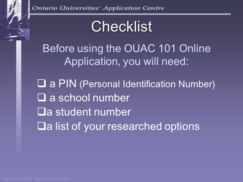 Before using the OUAC 101 Online Application, you will need:  a PIN (Personal Identification Number)  a school number  a student number  a list of your researched options Ontario Universities’ Application Centre 2011 Checklist