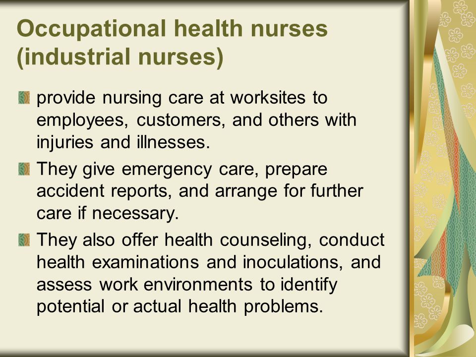 Occupational health nurses (industrial nurses) provide nursing care at worksites to employees, customers, and others with injuries and illnesses.