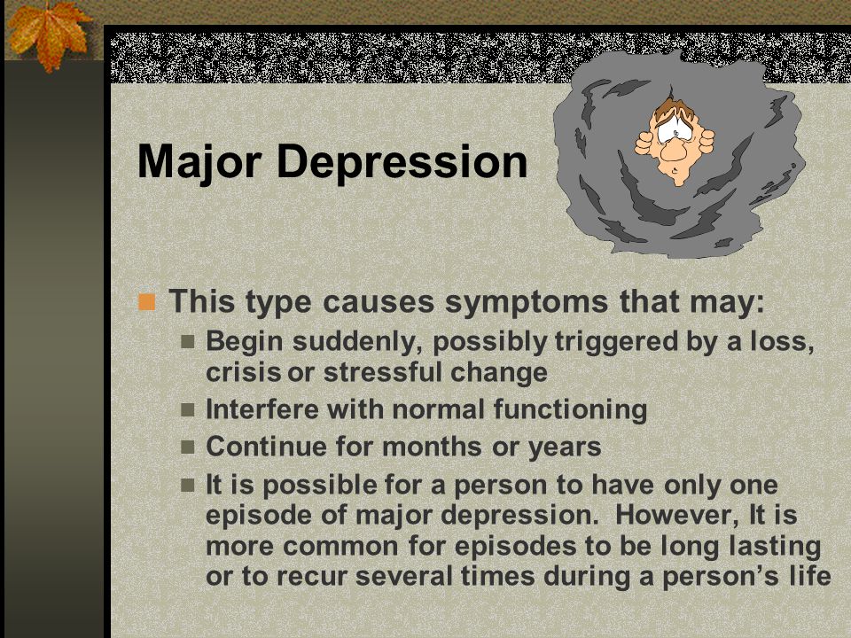 Major Depression This type causes symptoms that may: Begin suddenly, possibly triggered by a loss, crisis or stressful change Interfere with normal functioning Continue for months or years It is possible for a person to have only one episode of major depression.