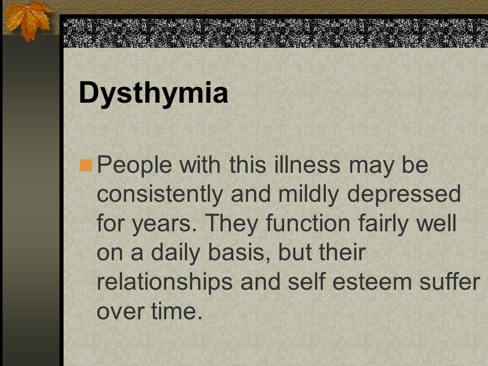 Dysthymia People with this illness may be consistently and mildly depressed for years.