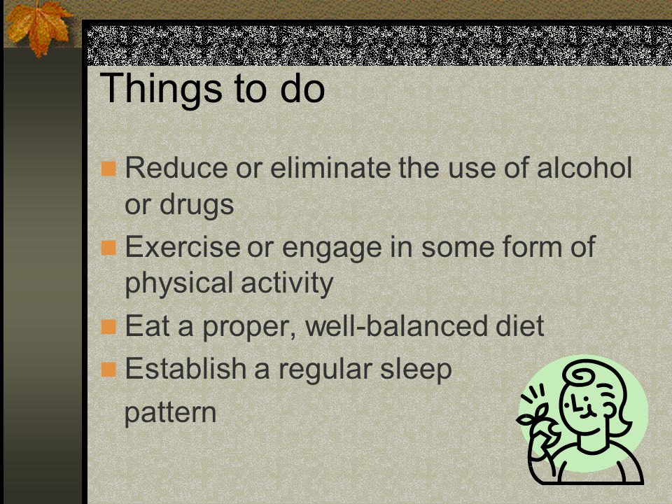 Things to do Reduce or eliminate the use of alcohol or drugs Exercise or engage in some form of physical activity Eat a proper, well-balanced diet Establish a regular sleep pattern