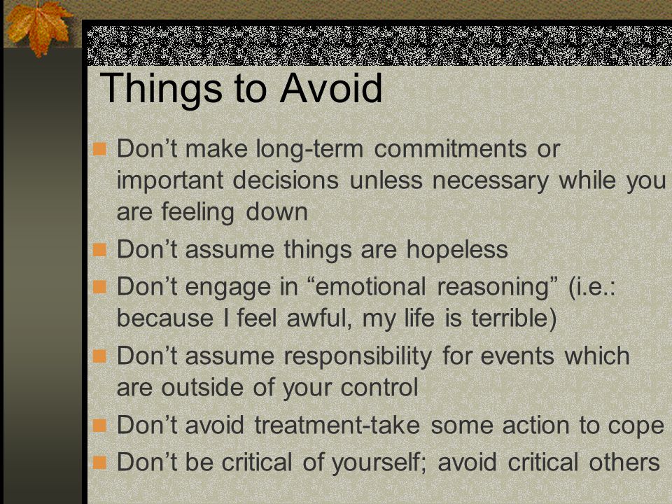Things to Avoid Don’t make long-term commitments or important decisions unless necessary while you are feeling down Don’t assume things are hopeless Don’t engage in emotional reasoning (i.e.: because I feel awful, my life is terrible) Don’t assume responsibility for events which are outside of your control Don’t avoid treatment-take some action to cope Don’t be critical of yourself; avoid critical others