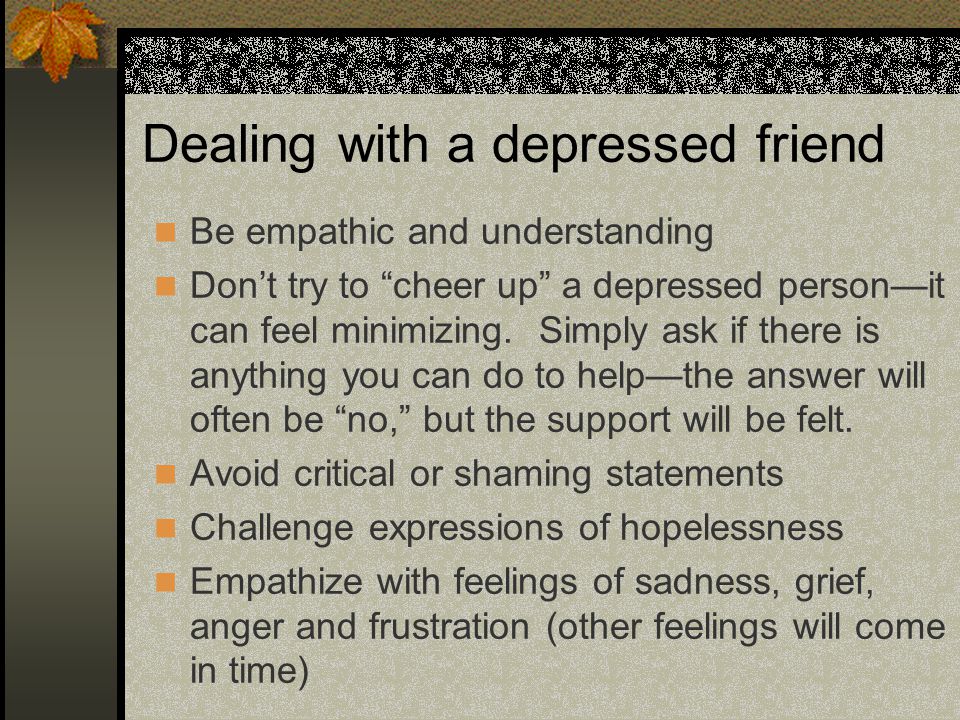 Dealing with a depressed friend Be empathic and understanding Don’t try to cheer up a depressed person—it can feel minimizing.