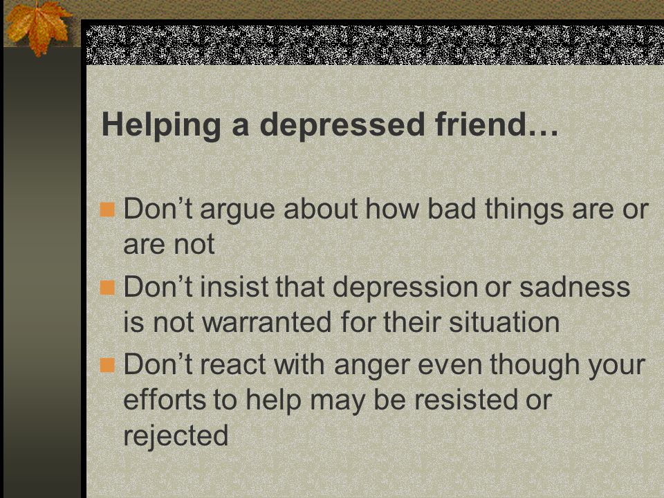 Don’t argue about how bad things are or are not Don’t insist that depression or sadness is not warranted for their situation Don’t react with anger even though your efforts to help may be resisted or rejected Helping a depressed friend…