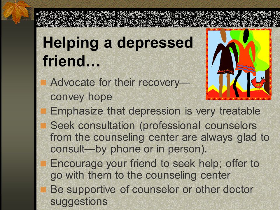 Advocate for their recovery— convey hope Emphasize that depression is very treatable Seek consultation (professional counselors from the counseling center are always glad to consult—by phone or in person).