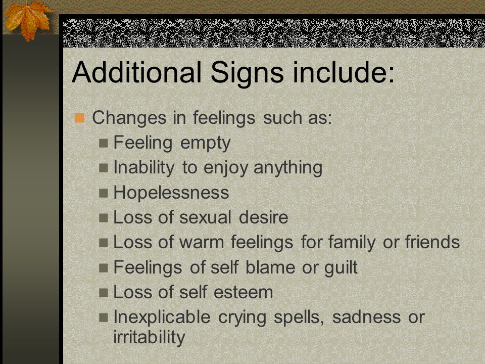 Additional Signs include: Changes in feelings such as: Feeling empty Inability to enjoy anything Hopelessness Loss of sexual desire Loss of warm feelings for family or friends Feelings of self blame or guilt Loss of self esteem Inexplicable crying spells, sadness or irritability