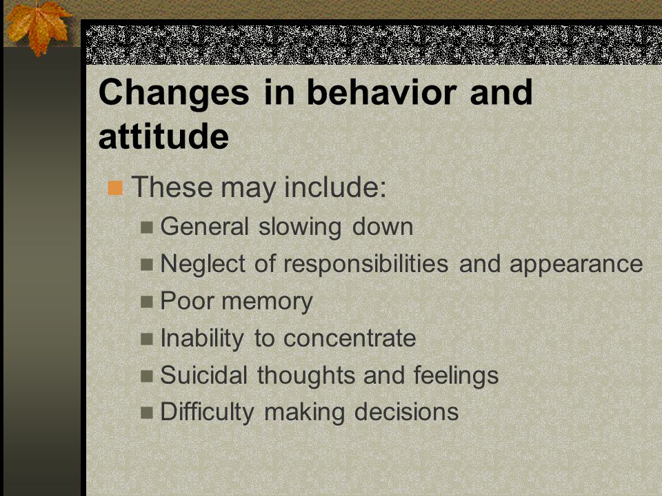 Changes in behavior and attitude These may include: General slowing down Neglect of responsibilities and appearance Poor memory Inability to concentrate Suicidal thoughts and feelings Difficulty making decisions