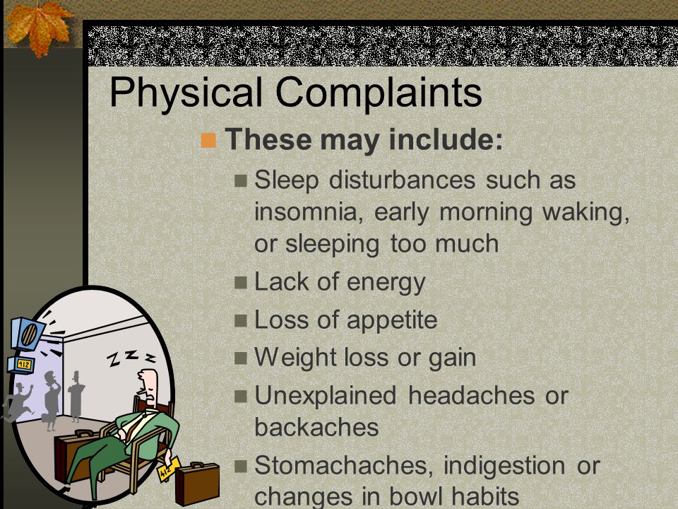 Physical Complaints These may include: Sleep disturbances such as insomnia, early morning waking, or sleeping too much Lack of energy Loss of appetite Weight loss or gain Unexplained headaches or backaches Stomachaches, indigestion or changes in bowl habits