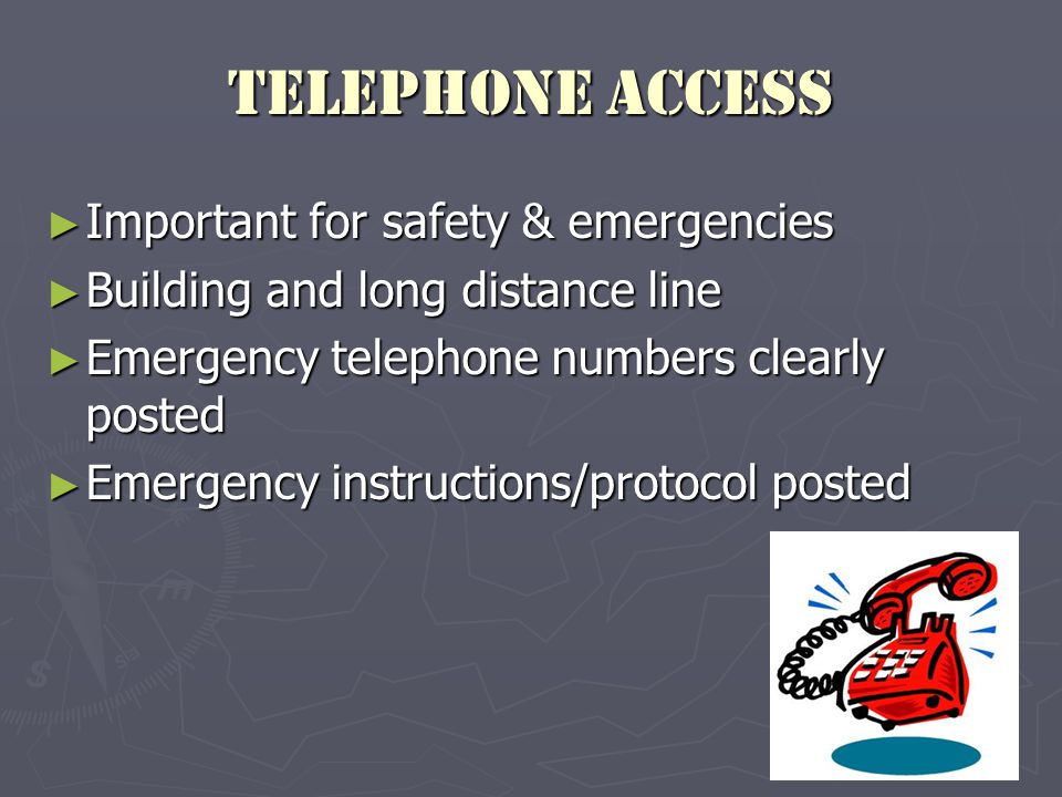 Telephone Access ► Important for safety & emergencies ► Building and long distance line ► Emergency telephone numbers clearly posted ► Emergency instructions/protocol posted
