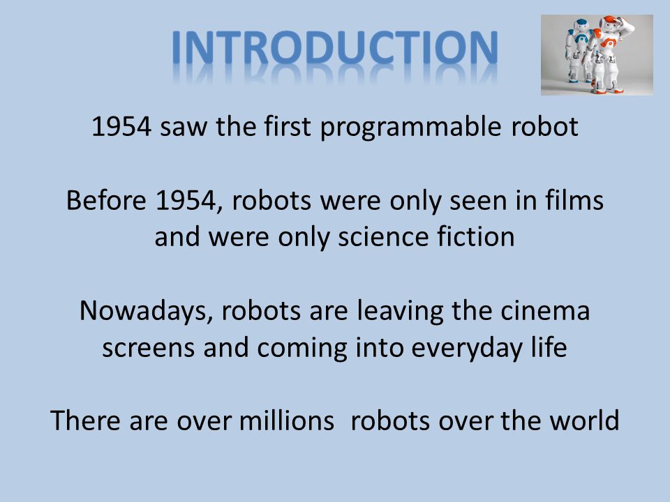 1954 saw the first programmable robot Before 1954, robots were only seen in films and were only science fiction Nowadays, robots are leaving the cinema screens and coming into everyday life There are over millions robots over the world