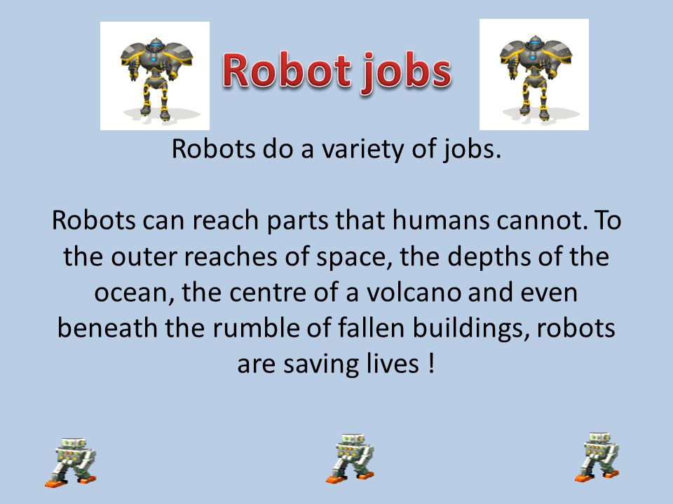 Robots do a variety of jobs. Robots can reach parts that humans cannot.