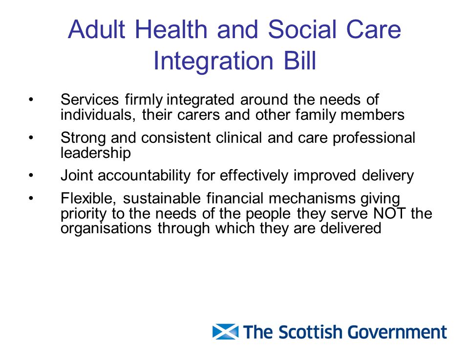 Adult Health and Social Care Integration Bill Services firmly integrated around the needs of individuals, their carers and other family members Strong and consistent clinical and care professional leadership Joint accountability for effectively improved delivery Flexible, sustainable financial mechanisms giving priority to the needs of the people they serve NOT the organisations through which they are delivered
