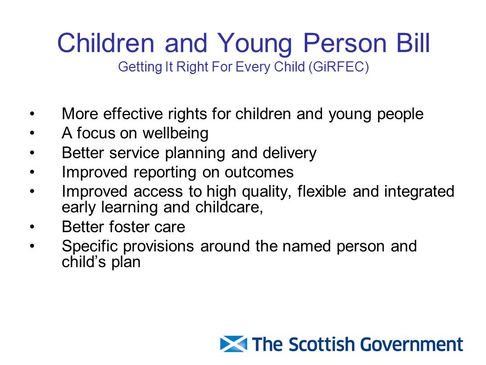 Children and Young Person Bill Getting It Right For Every Child (GiRFEC) More effective rights for children and young people A focus on wellbeing Better service planning and delivery Improved reporting on outcomes Improved access to high quality, flexible and integrated early learning and childcare, Better foster care Specific provisions around the named person and child’s plan
