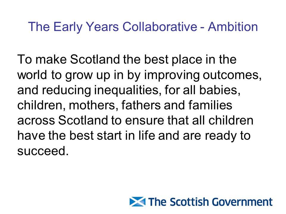 The Early Years Collaborative - Ambition To make Scotland the best place in the world to grow up in by improving outcomes, and reducing inequalities, for all babies, children, mothers, fathers and families across Scotland to ensure that all children have the best start in life and are ready to succeed.
