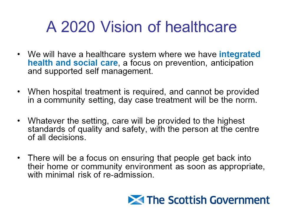 A 2020 Vision of healthcare We will have a healthcare system where we have integrated health and social care, a focus on prevention, anticipation and supported self management.