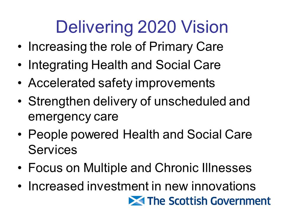 Delivering 2020 Vision Increasing the role of Primary Care Integrating Health and Social Care Accelerated safety improvements Strengthen delivery of unscheduled and emergency care People powered Health and Social Care Services Focus on Multiple and Chronic Illnesses Increased investment in new innovations