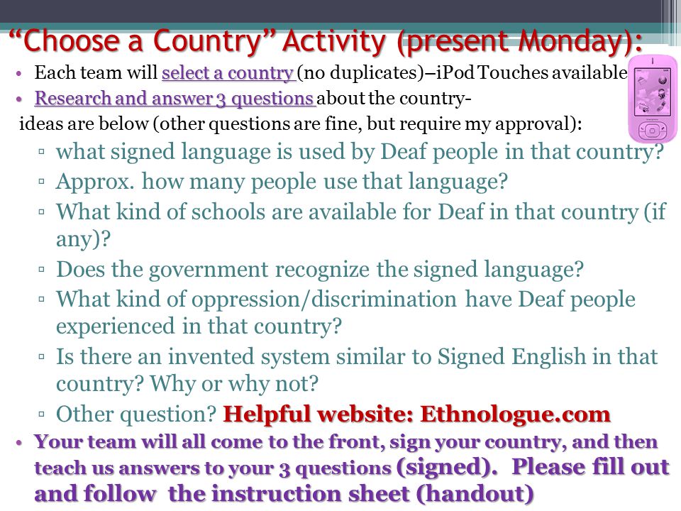 Choose a Country Activity (present Monday): select a countryEach team will select a country (no duplicates)–iPod Touches available Research and answer 3 questionsResearch and answer 3 questions about the country- ideas are below (other questions are fine, but require my approval): ▫what signed language is used by Deaf people in that country.