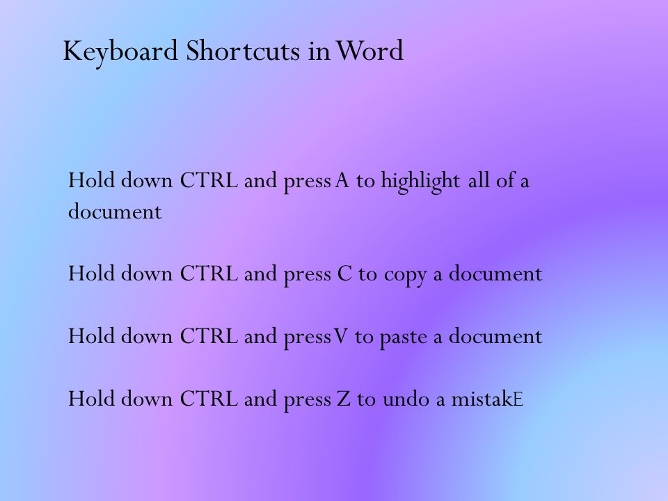Keyboard Shortcuts in Word Hold down CTRL and press A to highlight all of a document Hold down CTRL and press C to copy a document Hold down CTRL and press V to paste a document Hold down CTRL and press Z to undo a mistak e