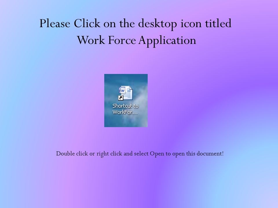 Please Click on the desktop icon titled Work Force Application Double click or right click and select Open to open this document!