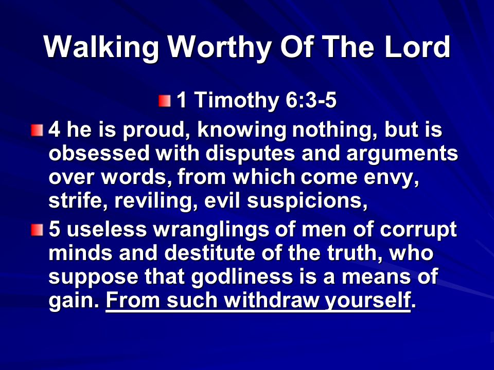 Walking Worthy Of The Lord 1 Timothy 6:3-5 4 he is proud, knowing nothing, but is obsessed with disputes and arguments over words, from which come envy, strife, reviling, evil suspicions, 5 useless wranglings of men of corrupt minds and destitute of the truth, who suppose that godliness is a means of gain.