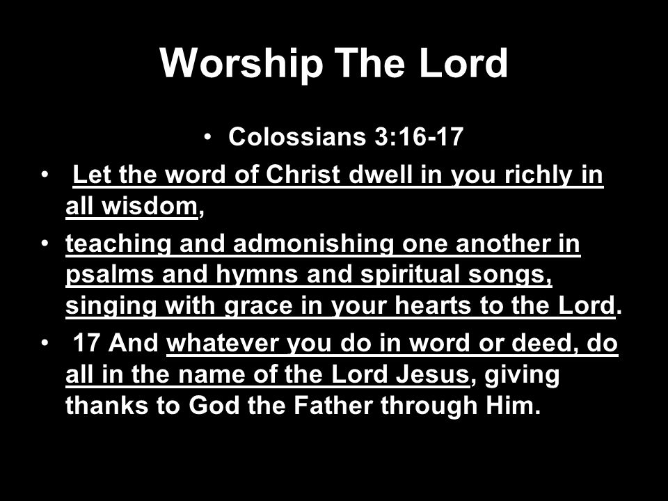 Worship The Lord Colossians 3:16-17 Let the word of Christ dwell in you richly in all wisdom, teaching and admonishing one another in psalms and hymns and spiritual songs, singing with grace in your hearts to the Lord.