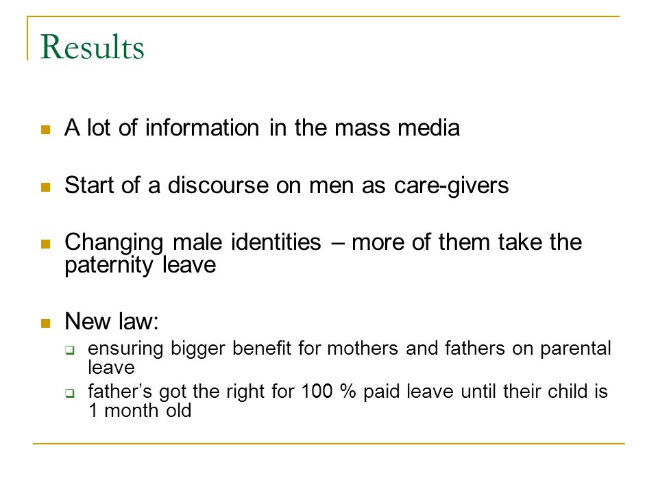 Results A lot of information in the mass media Start of a discourse on men as care-givers Changing male identities – more of them take the paternity leave New law:  ensuring bigger benefit for mothers and fathers on parental leave  father’s got the right for 100 % paid leave until their child is 1 month old