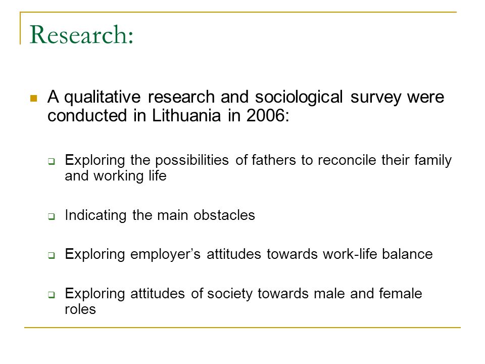 Research: A qualitative research and sociological survey were conducted in Lithuania in 2006:  Exploring the possibilities of fathers to reconcile their family and working life  Indicating the main obstacles  Exploring employer’s attitudes towards work-life balance  Exploring attitudes of society towards male and female roles